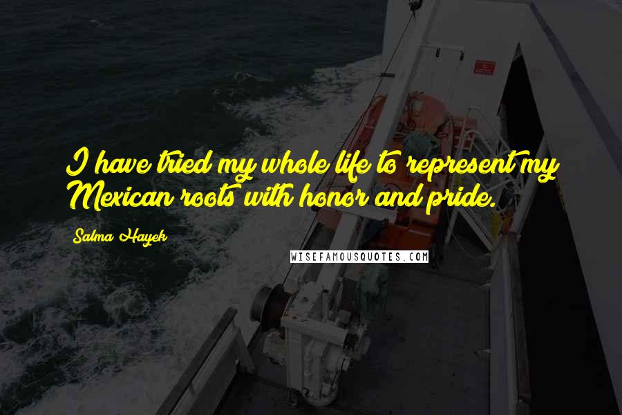 Salma Hayek Quotes: I have tried my whole life to represent my Mexican roots with honor and pride.