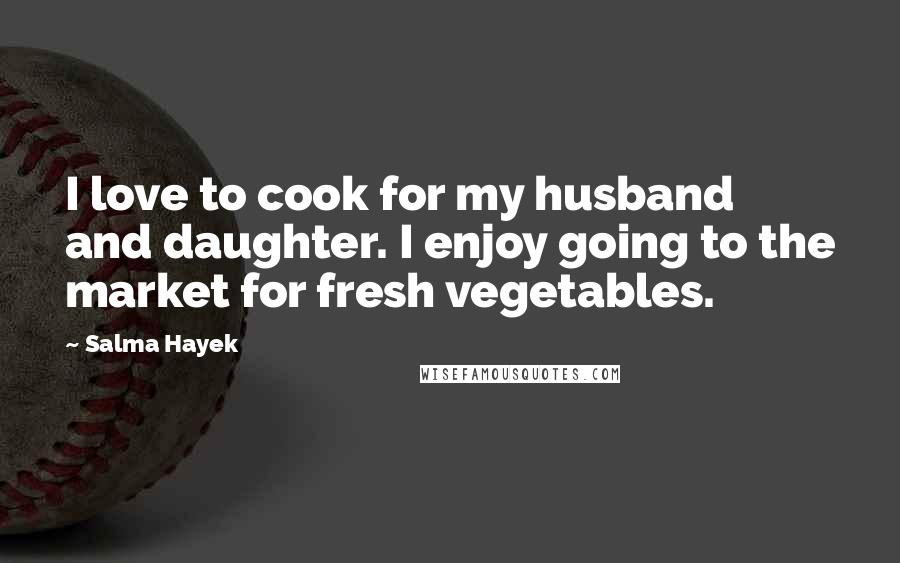 Salma Hayek Quotes: I love to cook for my husband and daughter. I enjoy going to the market for fresh vegetables.
