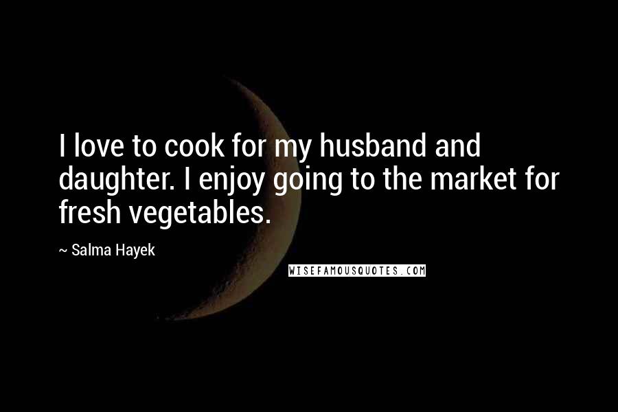 Salma Hayek Quotes: I love to cook for my husband and daughter. I enjoy going to the market for fresh vegetables.