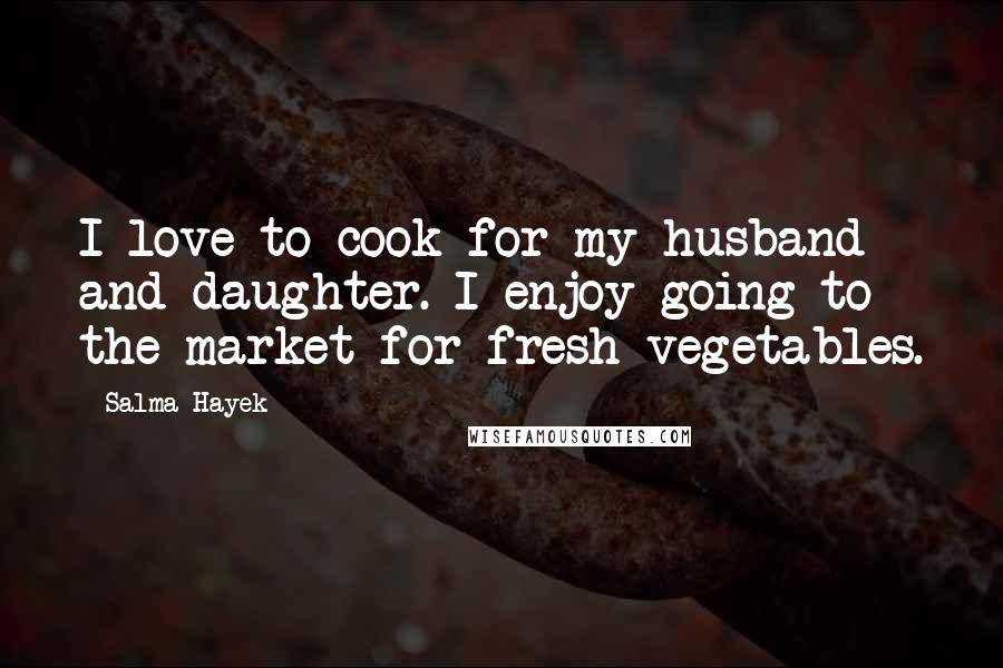 Salma Hayek Quotes: I love to cook for my husband and daughter. I enjoy going to the market for fresh vegetables.