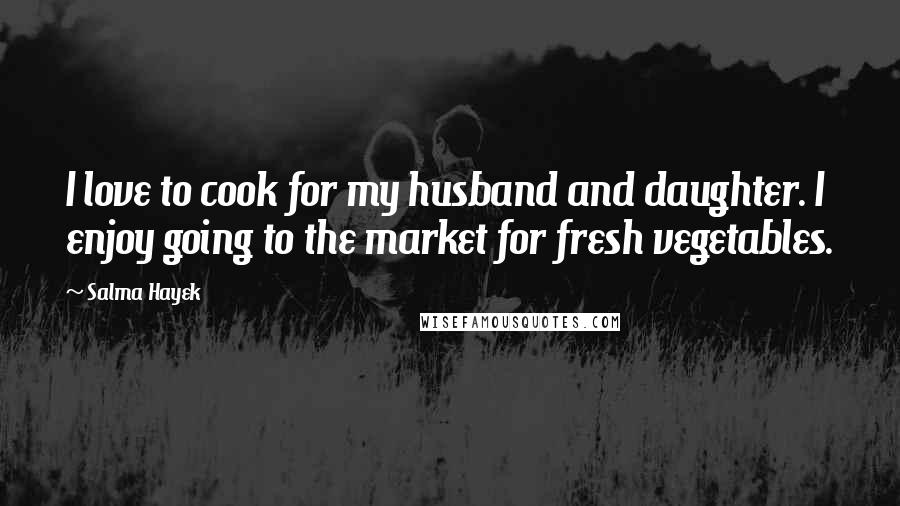 Salma Hayek Quotes: I love to cook for my husband and daughter. I enjoy going to the market for fresh vegetables.