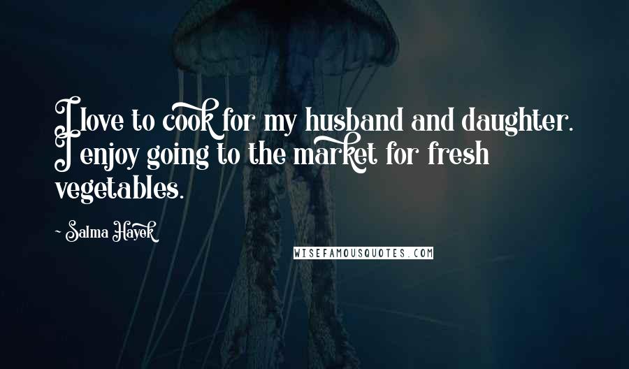 Salma Hayek Quotes: I love to cook for my husband and daughter. I enjoy going to the market for fresh vegetables.