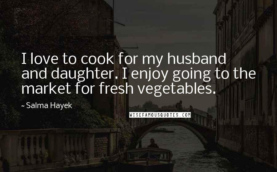 Salma Hayek Quotes: I love to cook for my husband and daughter. I enjoy going to the market for fresh vegetables.