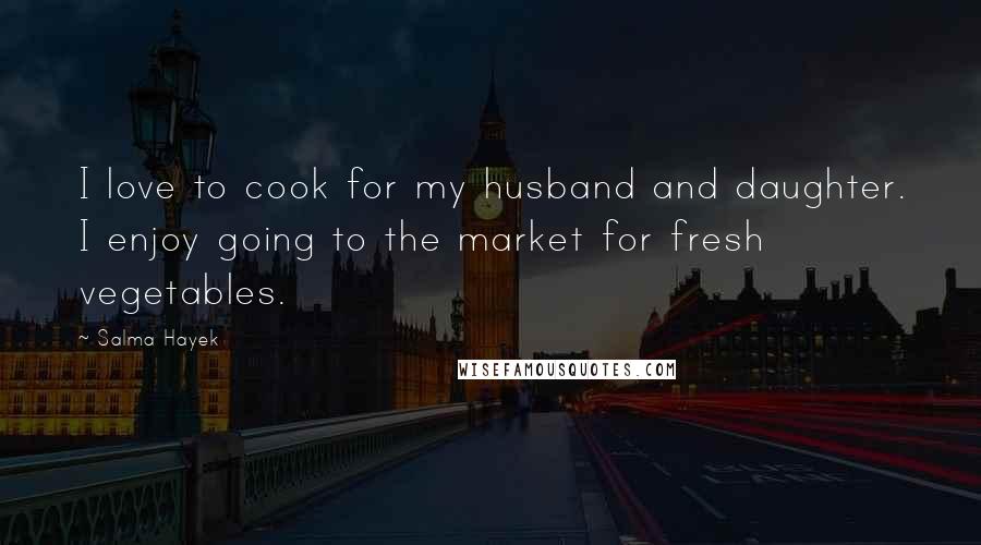 Salma Hayek Quotes: I love to cook for my husband and daughter. I enjoy going to the market for fresh vegetables.