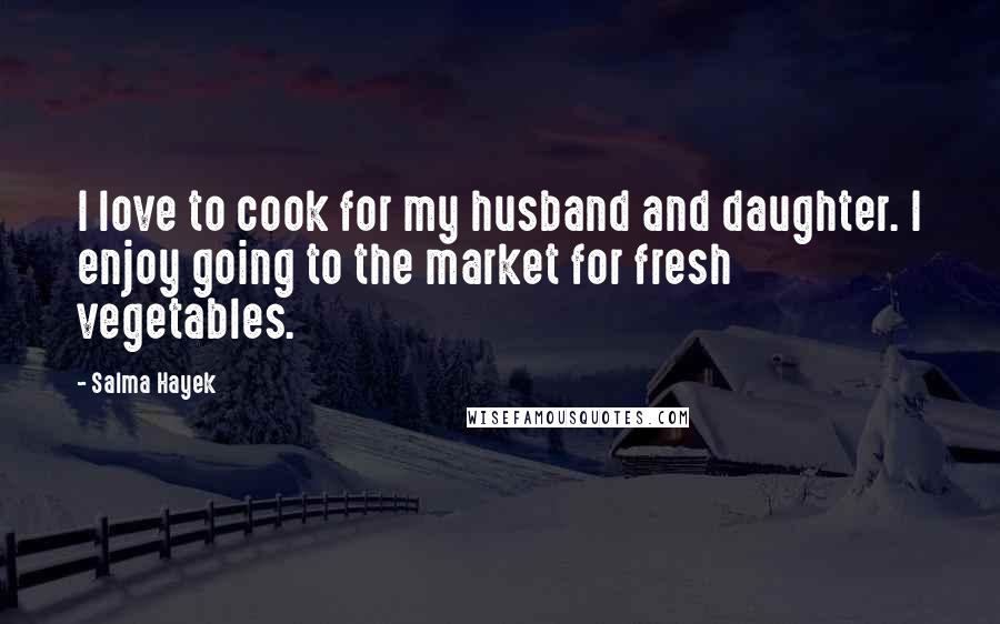 Salma Hayek Quotes: I love to cook for my husband and daughter. I enjoy going to the market for fresh vegetables.