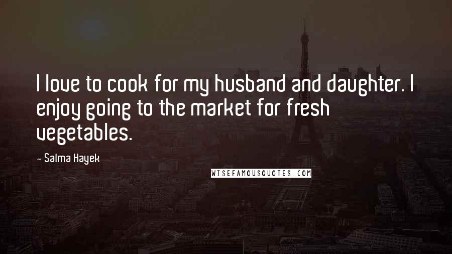 Salma Hayek Quotes: I love to cook for my husband and daughter. I enjoy going to the market for fresh vegetables.