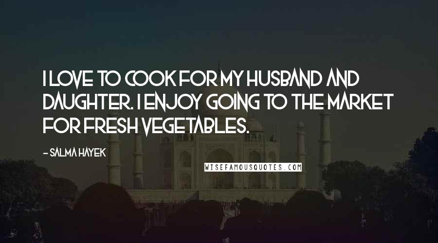Salma Hayek Quotes: I love to cook for my husband and daughter. I enjoy going to the market for fresh vegetables.