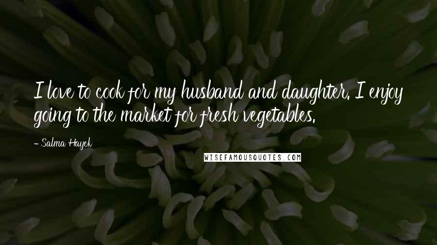Salma Hayek Quotes: I love to cook for my husband and daughter. I enjoy going to the market for fresh vegetables.