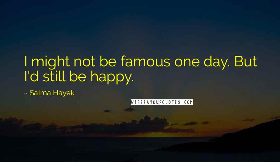 Salma Hayek Quotes: I might not be famous one day. But I'd still be happy.