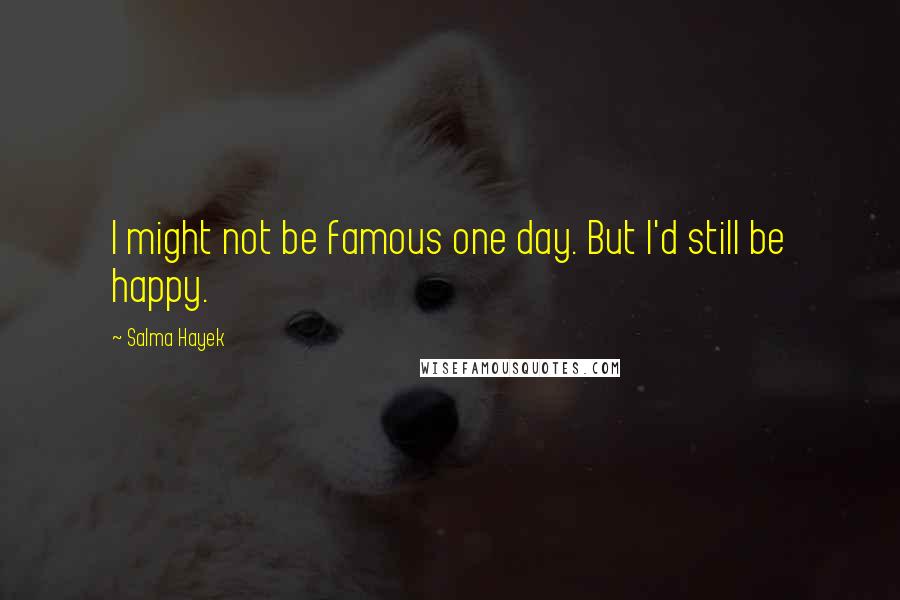 Salma Hayek Quotes: I might not be famous one day. But I'd still be happy.