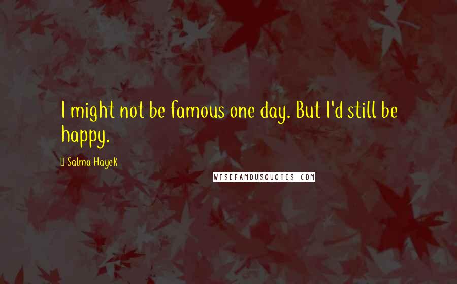 Salma Hayek Quotes: I might not be famous one day. But I'd still be happy.