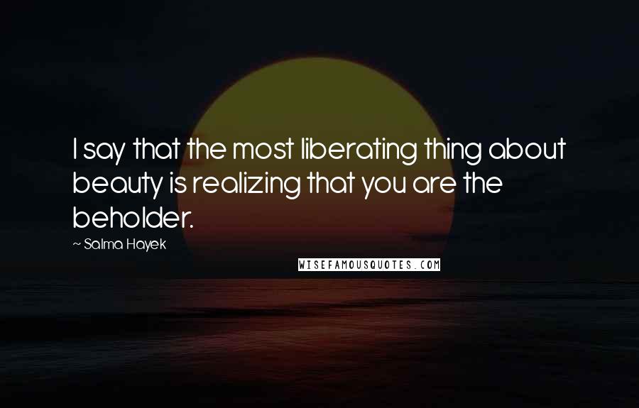Salma Hayek Quotes: I say that the most liberating thing about beauty is realizing that you are the beholder.