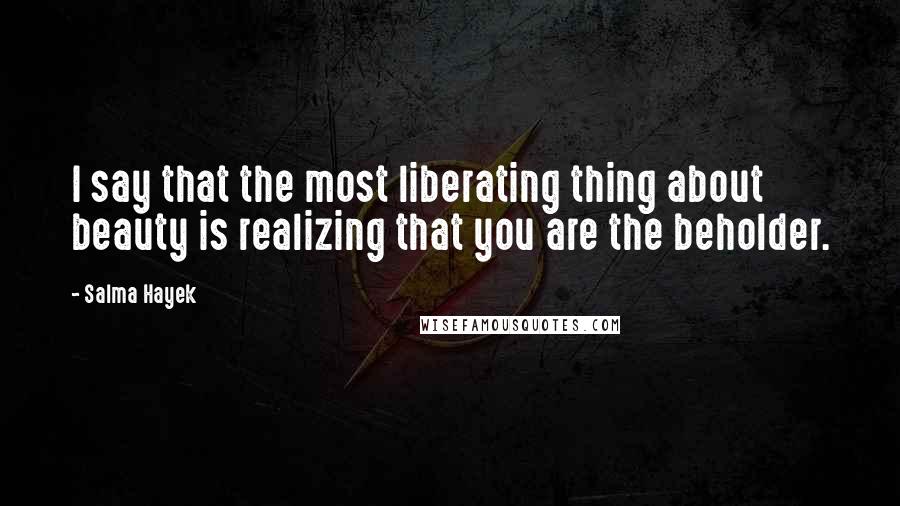 Salma Hayek Quotes: I say that the most liberating thing about beauty is realizing that you are the beholder.