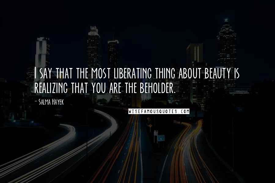 Salma Hayek Quotes: I say that the most liberating thing about beauty is realizing that you are the beholder.