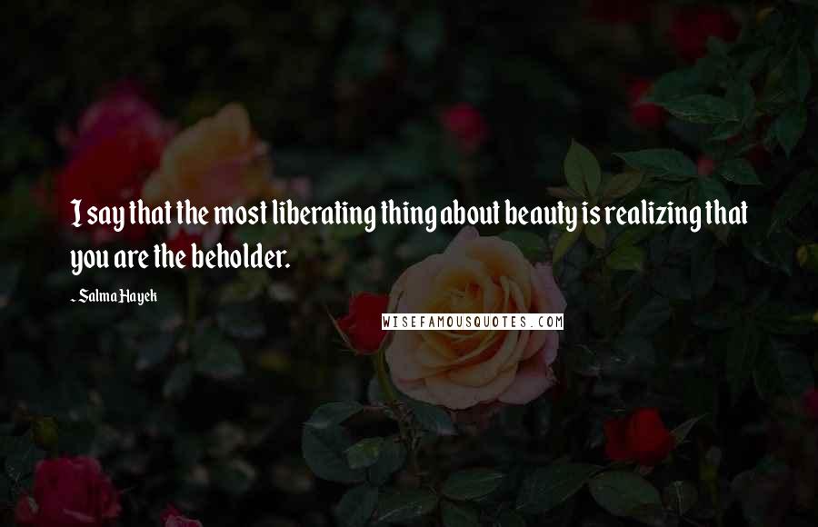 Salma Hayek Quotes: I say that the most liberating thing about beauty is realizing that you are the beholder.