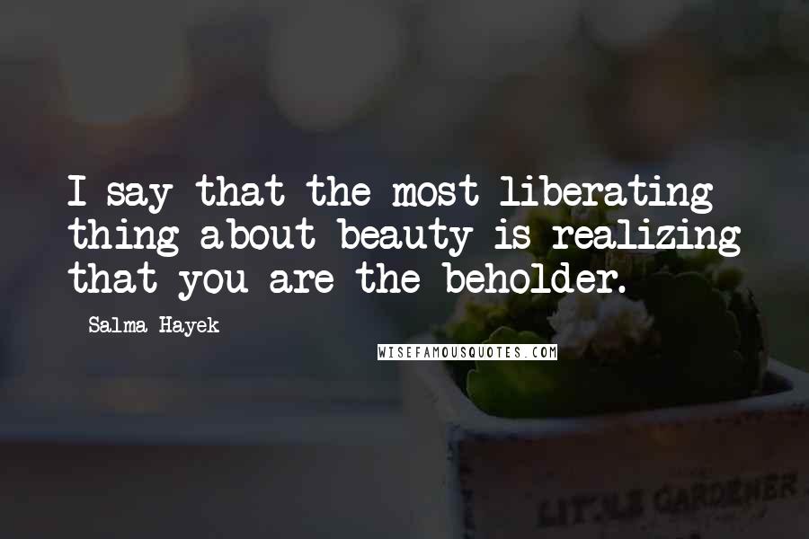 Salma Hayek Quotes: I say that the most liberating thing about beauty is realizing that you are the beholder.
