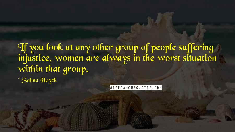 Salma Hayek Quotes: If you look at any other group of people suffering injustice, women are always in the worst situation within that group.