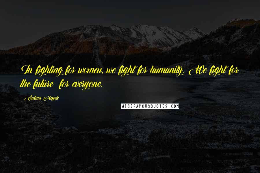 Salma Hayek Quotes: In fighting for women, we fight for humanity. We fight for the future for everyone.