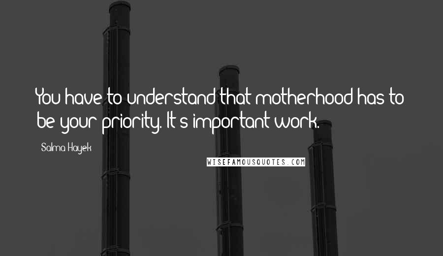 Salma Hayek Quotes: You have to understand that motherhood has to be your priority. It's important work.