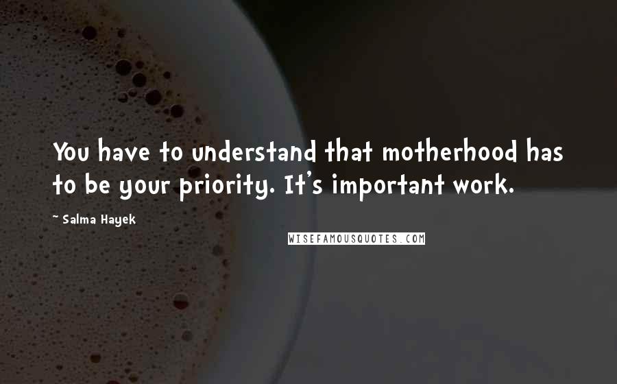 Salma Hayek Quotes: You have to understand that motherhood has to be your priority. It's important work.