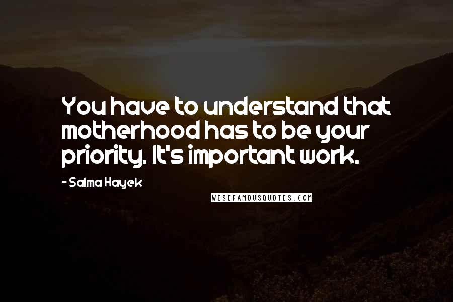 Salma Hayek Quotes: You have to understand that motherhood has to be your priority. It's important work.