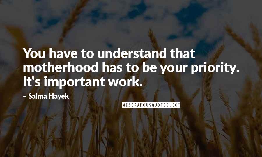 Salma Hayek Quotes: You have to understand that motherhood has to be your priority. It's important work.