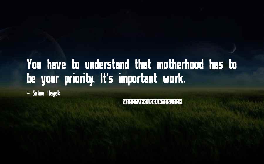 Salma Hayek Quotes: You have to understand that motherhood has to be your priority. It's important work.