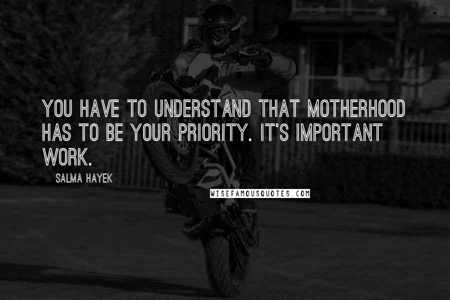 Salma Hayek Quotes: You have to understand that motherhood has to be your priority. It's important work.
