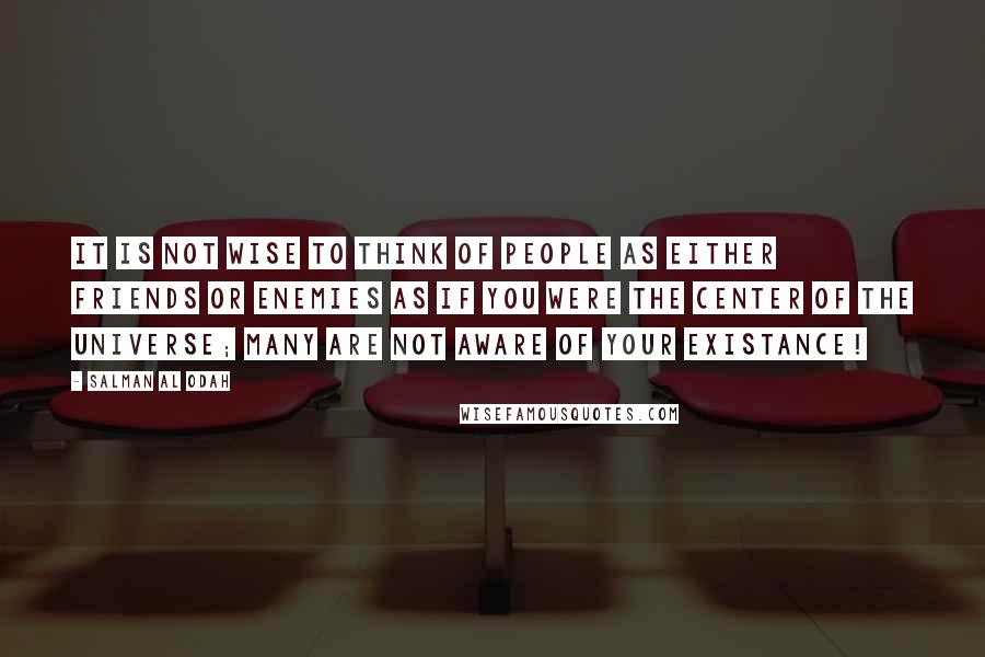 Salman Al Odah Quotes: It is not wise to think of people as either friends or enemies as if you were the center of the universe; many are not aware of your existance!