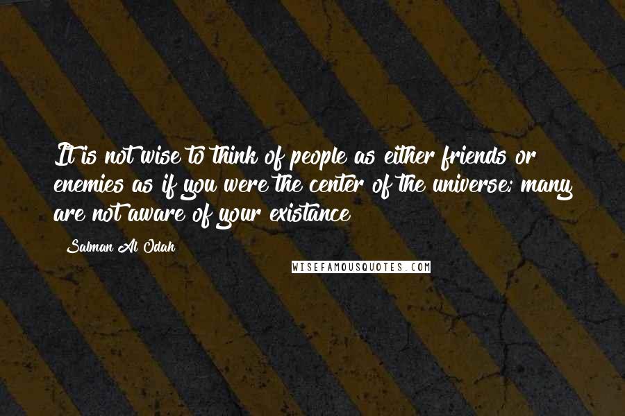 Salman Al Odah Quotes: It is not wise to think of people as either friends or enemies as if you were the center of the universe; many are not aware of your existance!