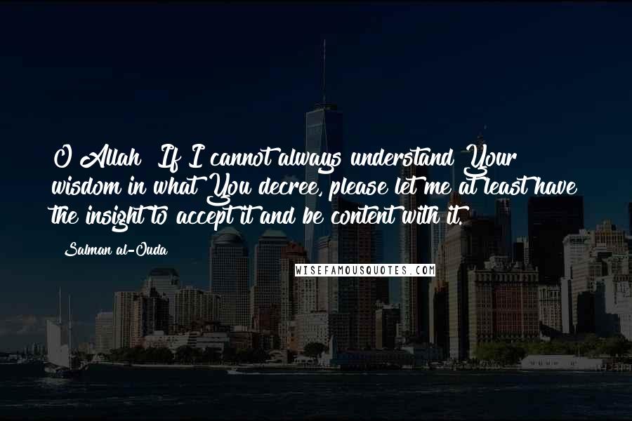 Salman Al-Ouda Quotes: O Allah! If I cannot always understand Your wisdom in what You decree, please let me at least have the insight to accept it and be content with it.