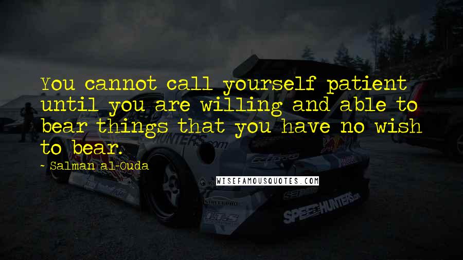 Salman Al-Ouda Quotes: You cannot call yourself patient until you are willing and able to bear things that you have no wish to bear.