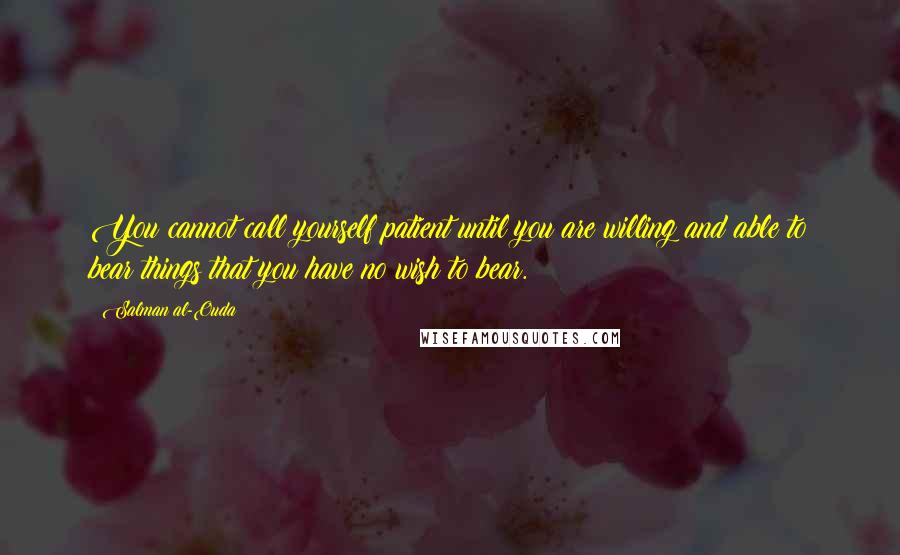 Salman Al-Ouda Quotes: You cannot call yourself patient until you are willing and able to bear things that you have no wish to bear.