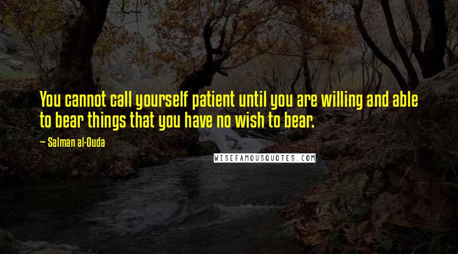 Salman Al-Ouda Quotes: You cannot call yourself patient until you are willing and able to bear things that you have no wish to bear.