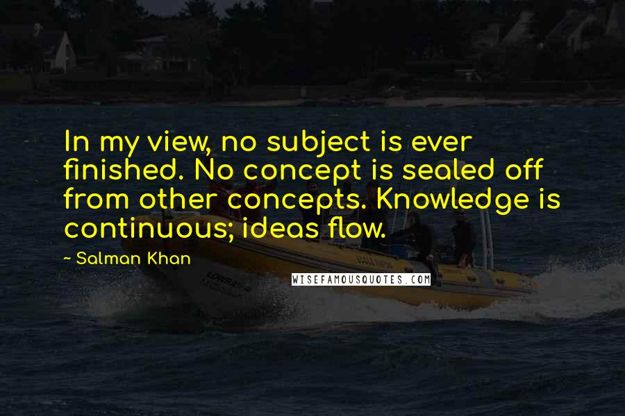 Salman Khan Quotes: In my view, no subject is ever finished. No concept is sealed off from other concepts. Knowledge is continuous; ideas flow.