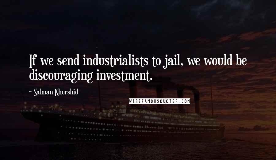 Salman Khurshid Quotes: If we send industrialists to jail, we would be discouraging investment.