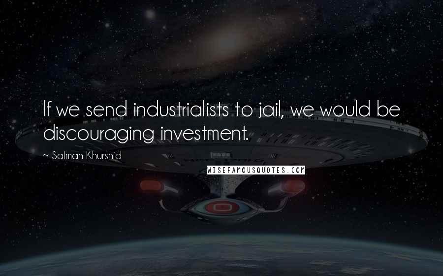 Salman Khurshid Quotes: If we send industrialists to jail, we would be discouraging investment.