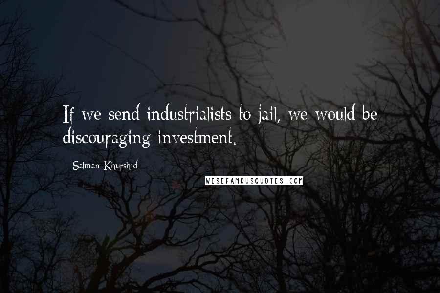 Salman Khurshid Quotes: If we send industrialists to jail, we would be discouraging investment.