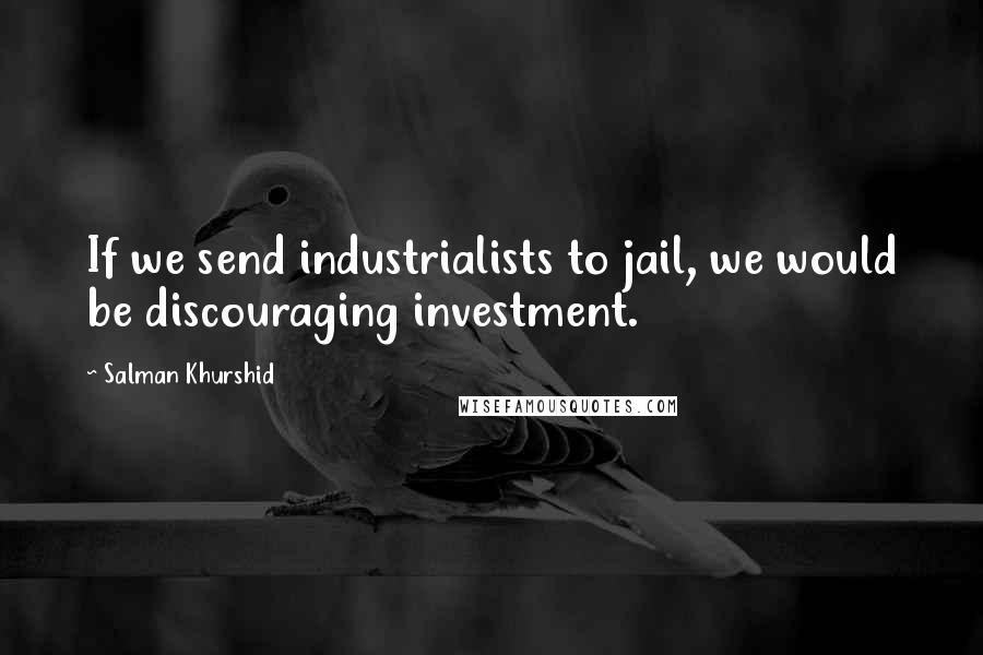 Salman Khurshid Quotes: If we send industrialists to jail, we would be discouraging investment.