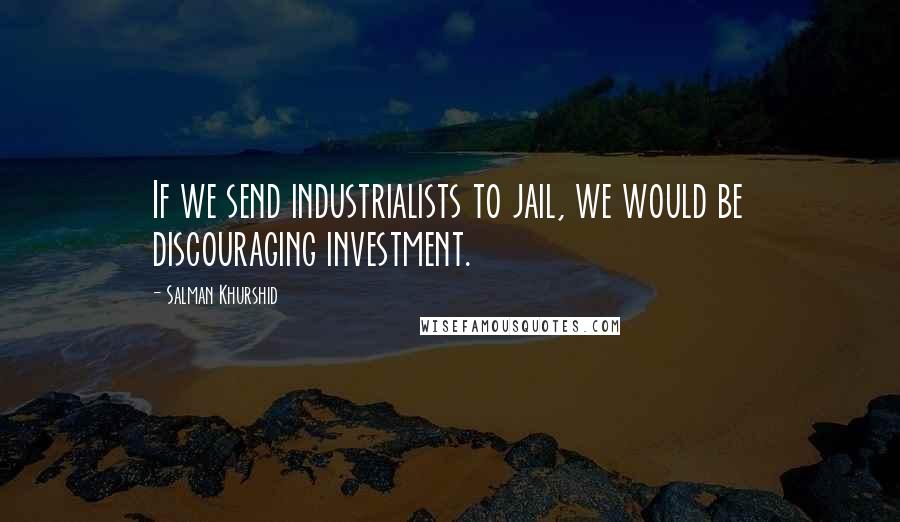 Salman Khurshid Quotes: If we send industrialists to jail, we would be discouraging investment.
