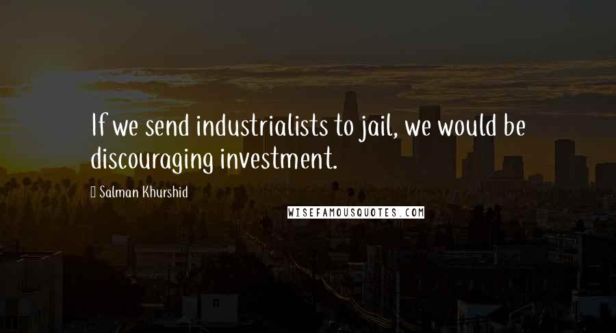Salman Khurshid Quotes: If we send industrialists to jail, we would be discouraging investment.