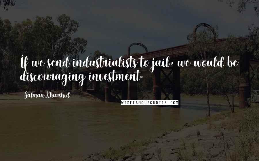 Salman Khurshid Quotes: If we send industrialists to jail, we would be discouraging investment.
