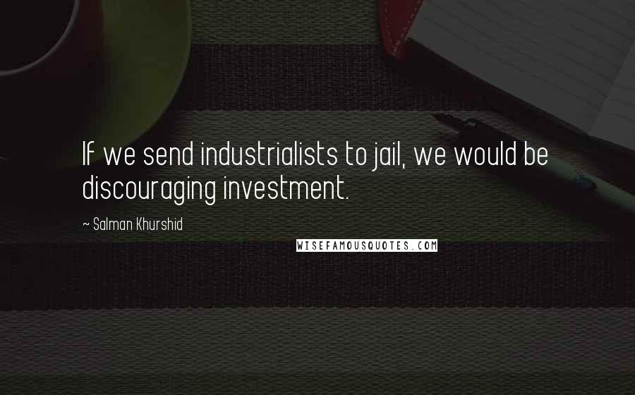 Salman Khurshid Quotes: If we send industrialists to jail, we would be discouraging investment.