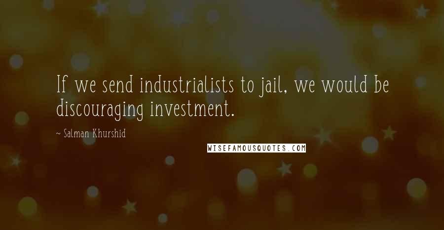 Salman Khurshid Quotes: If we send industrialists to jail, we would be discouraging investment.