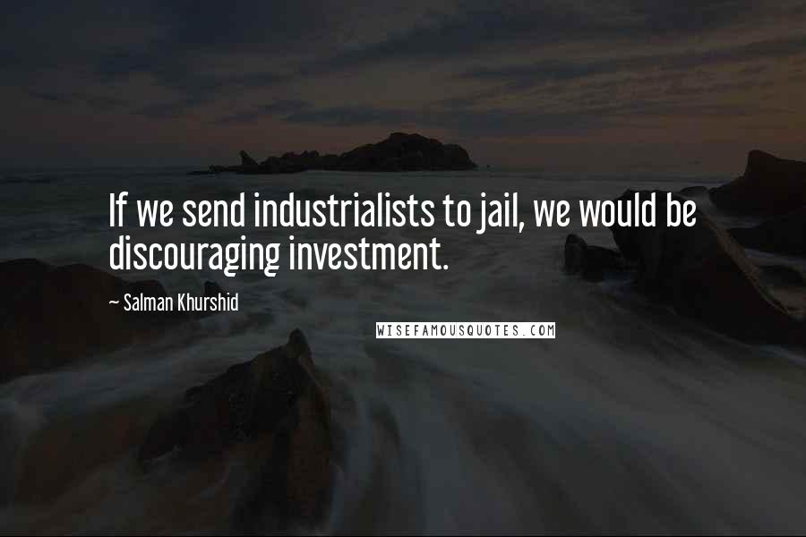 Salman Khurshid Quotes: If we send industrialists to jail, we would be discouraging investment.