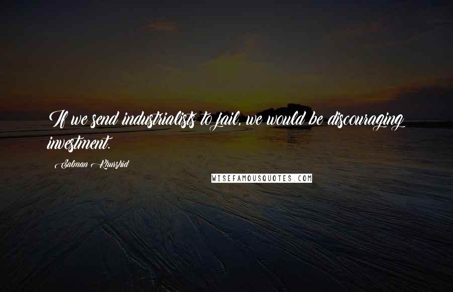 Salman Khurshid Quotes: If we send industrialists to jail, we would be discouraging investment.
