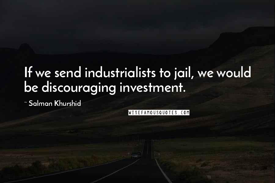 Salman Khurshid Quotes: If we send industrialists to jail, we would be discouraging investment.