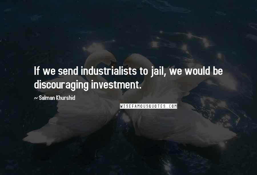 Salman Khurshid Quotes: If we send industrialists to jail, we would be discouraging investment.