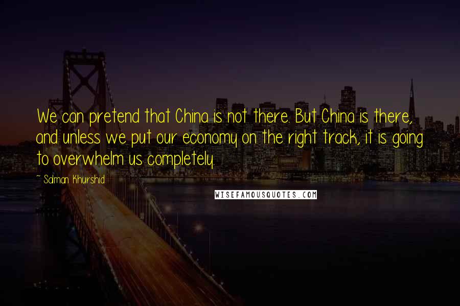 Salman Khurshid Quotes: We can pretend that China is not there. But China is there, and unless we put our economy on the right track, it is going to overwhelm us completely.