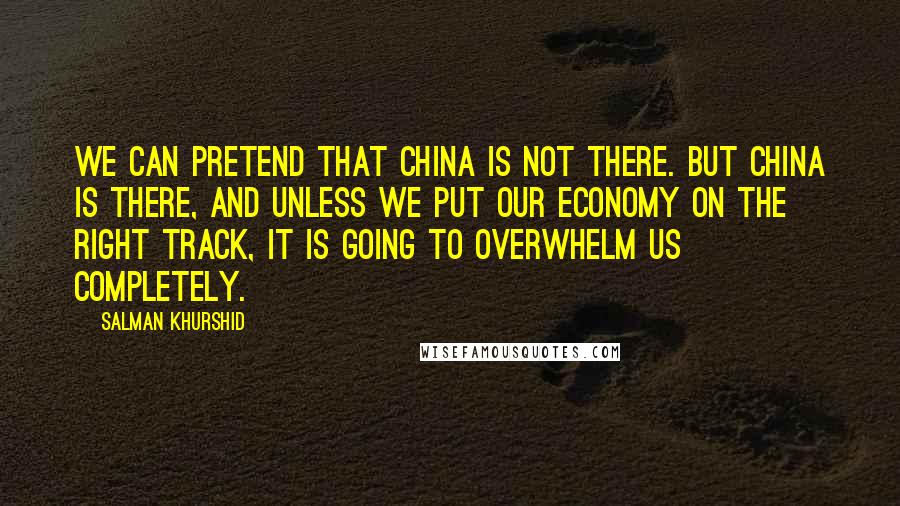 Salman Khurshid Quotes: We can pretend that China is not there. But China is there, and unless we put our economy on the right track, it is going to overwhelm us completely.